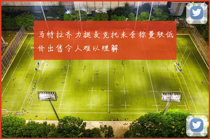 马特拉齐力挺麦克托米奈称曼联低价出售令人难以理解
