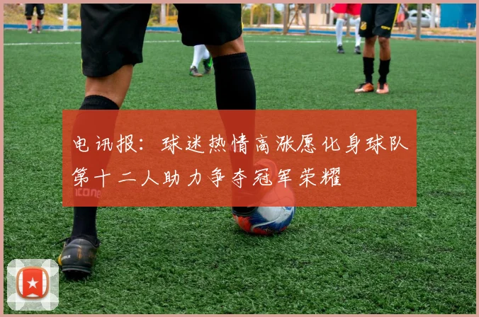 电讯报：球迷热情高涨愿化身球队第十二人助力争夺冠军荣耀
