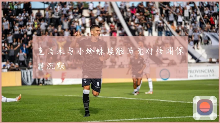 皇马未与小蜘蛛接触马竞对传闻保持沉默