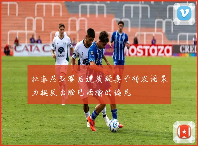 拉菲尼亚赛后遭质疑妻子转发语录力挺反击盼巴西输的偏见