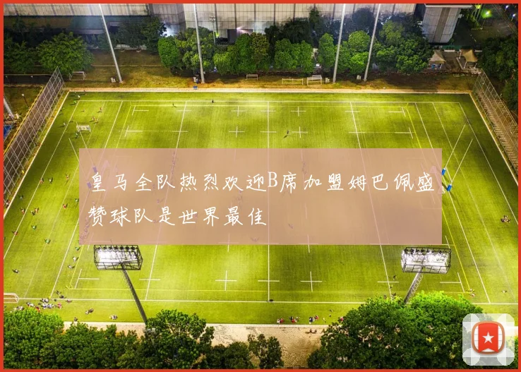 皇马全队热烈欢迎B席加盟姆巴佩盛赞球队是世界最佳
