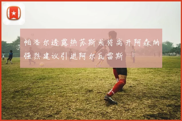 帕洛尔透露热苏斯或将离开阿森纳强烈建议引进阿尔瓦雷斯