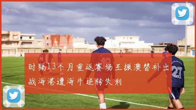 时隔13个月重返赛场王振澳替补出战海港遭海牛逆转失利