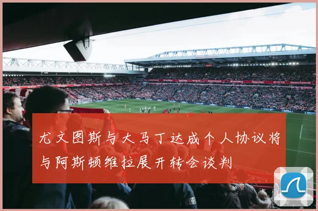 尤文图斯与大马丁达成个人协议将与阿斯顿维拉展开转会谈判